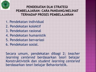 1. Pendekatan individual
2. Pendekatan kolektif
3. Pendekatan rasional
4. Pendekatan humanistik
5. Pendekatan bervariasi
6. Pendekatan sosial.
Secara umum, pendekatan dibagi 2; teacher
learning centered berdasarkan teori belajar
Konstruktivistik dan student learning centered
berdasarkan teori belajar Behavioristik.
 