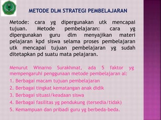 Metode: cara yg dipergunakan utk mencapai
tujuan. Metode pembelajaran: cara yg
dipergunakan guru dlm menyajikan materi
pelajaran kpd siswa selama proses pembelajaran
utk mencapai tujuan pembelajaran yg sudah
ditetapkan pd suatu mata pelajaran.
Menurut Winarno Surakhmat, ada 5 faktor yg
mempengaruhi penggunaan metode pembelajaran al:
1. Berbagai macam tujuan pembelajaran
2. Berbagai tingkat kematangan anak didik
3. Berbagai situasi/keadaan siswa
4. Berbagai fasilitas yg pendukung (tersedia/tidak)
5. Kemampuan dan pribadi guru yg berbeda-beda.
 
