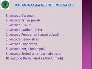 1. Metode Ceramah
2. Metode Tanya jawab
3. Metode Diskusi
4. Metode Latihan (drill)
5. Metode Pemberian tugas(resitasi)
6. Metode Demonstrasi
7. Metode Ekperimen
8. Metode Kerja kelompok
9. Metode Sosiodrama (bermain peran)
10. Metode Karya wisata (Abu Ahmadi)
 
