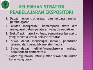 1. Dapat mengontrol urutan dan keluasan materi
pembelajaran
2. Mudah mengetahui kemampuan siswa dlm
menguasai bahan pelajaran yang disampaikan
3. Efektif utk materi yg luas, sementara itu waktu
yang tersedia untuk belajar terbatas
4. Siswa dapat mendengar melalui penuturan
lansung dari guru, tdk melalui media
5. Siswa dapat melihat/mengobservasi melalui
pelaksanaan demonstrasi
6. Dapat digunakan untuk jumlah siswa dan ukuran
kelas yang besar
 
