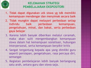 1. Tidak dapat digunakan utk siswa yg tdk memiliki
kemampuan mendengar dan menyimak secara baik
2. Tidak mungkin dapat melayani perbedaan setiap
individu baik perbedaan kemampuan,
pengetahuan, minat, dan bakat, serta perbedaan
gaya belajar
3. Karena lebih banyak diberikan melalui ceramah,
maka akan sulit mengembangkan kemampuan
siswa dalam hal kemampuan sosialisasi, hubungan
interpersonal, serta kemampuan berpikir kritis
4. Sangat tergantung kepada apa yang dimiliki guru
seperti persiapan, pengetahuan, rasa percaya diri,
semangat
5. Kegiatan pembelajaran lebih banyak berlangsung
satu arah, antara guru dan siswa saja.
 