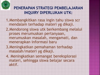 1.Membangkitkan rasa ingin tahu siswa scr
mendalam terhadap materi yg dikaji.
2.Mendorong siswa utk berkembang melalui
proses merumuskan pertanyaan,
merumuskan masalah, mengamati, dan
menerapkan informasi baru
3.Meningkatkan pemahaman terhadap
masalah/materi yg dikaji.
4. Meningkatkan semangat bereksplorasi
materi, sehingga siswa belajar secara
aktif.
 