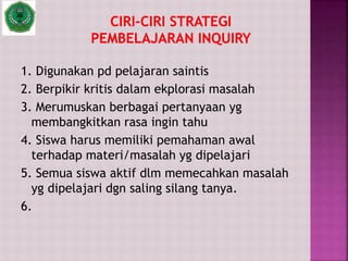 1. Digunakan pd pelajaran saintis
2. Berpikir kritis dalam ekplorasi masalah
3. Merumuskan berbagai pertanyaan yg
membangkitkan rasa ingin tahu
4. Siswa harus memiliki pemahaman awal
terhadap materi/masalah yg dipelajari
5. Semua siswa aktif dlm memecahkan masalah
yg dipelajari dgn saling silang tanya.
6.
 
