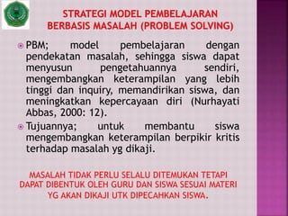  PBM; model pembelajaran dengan
pendekatan masalah, sehingga siswa dapat
menyusun pengetahuannya sendiri,
mengembangkan keterampilan yang lebih
tinggi dan inquiry, memandirikan siswa, dan
meningkatkan kepercayaan diri (Nurhayati
Abbas, 2000: 12).
 Tujuannya; untuk membantu siswa
mengembangkan keterampilan berpikir kritis
terhadap masalah yg dikaji.
MASALAH TIDAK PERLU SELALU DITEMUKAN TETAPI
DAPAT DIBENTUK OLEH GURU DAN SISWA SESUAI MATERI
YG AKAN DIKAJI UTK DIPECAHKAN SISWA.
 