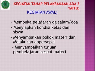 KEGIATAN AWAL;
- Membuka pelajaran dg salam/doa
- Menyiapkan kondisi kelas dan
siswa
- Menyampaikan pokok materi dan
Melakukan appersepsi
- Menyampaikan tujuan
pembelajaran sesuai materi
 