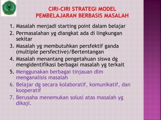 1. Masalah menjadi starting point dalam belajar
2. Permasalahan yg diangkat ada di lingkungan
sekitar
3. Masalah yg membutuhkan persfektif ganda
(multiple persfective)/Bertentangan
4. Masalah menantang pengetahuan siswa dg
mengidentifikasi berbagai masalah yg terkait
5. Menggunakan berbagai tinjauan dlm
menganalisis masalah
6. Belajar dg secara kolaboratif, komunikatif, dan
kooperatif
7. Berusaha menemukan solusi atas masalah yg
dikaji.
 