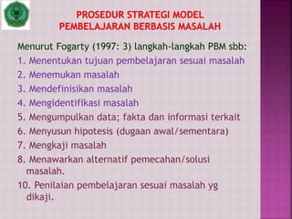Menurut Fogarty (1997: 3) langkah-langkah PBM sbb:
1. Menentukan tujuan pembelajaran sesuai masalah
2. Menemukan masalah
3. Mendefinisikan masalah
4. Mengidentifikasi masalah
5. Mengumpulkan data; fakta dan informasi terkait
6. Menyusun hipotesis (dugaan awal/sementara)
7. Mengkaji masalah
8. Menawarkan alternatif pemecahan/solusi
masalah.
10. Penilaian pembelajaran sesuai masalah yg
dikaji.
 