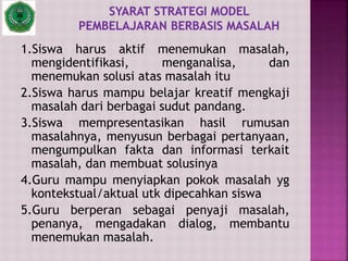 1.Siswa harus aktif menemukan masalah,
mengidentifikasi, menganalisa, dan
menemukan solusi atas masalah itu
2.Siswa harus mampu belajar kreatif mengkaji
masalah dari berbagai sudut pandang.
3.Siswa mempresentasikan hasil rumusan
masalahnya, menyusun berbagai pertanyaan,
mengumpulkan fakta dan informasi terkait
masalah, dan membuat solusinya
4.Guru mampu menyiapkan pokok masalah yg
kontekstual/aktual utk dipecahkan siswa
5.Guru berperan sebagai penyaji masalah,
penanya, mengadakan dialog, membantu
menemukan masalah.
 
