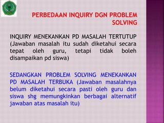 INQUIRY MENEKANKAN PD MASALAH TERTUTUP
(Jawaban masalah itu sudah diketahui secara
tepat oleh guru, tetapi tidak boleh
disampaikan pd siswa)
SEDANGKAN PROBLEM SOLVING MENEKANKAN
PD MASALAH TERBUKA (Jawaban masalahnya
belum diketahui secara pasti oleh guru dan
siswa shg memungkinkan berbagai alternatif
jawaban atas masalah itu)
 