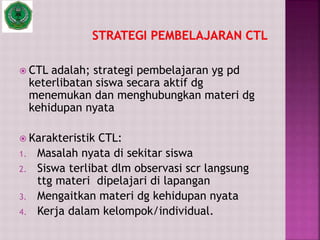  CTL adalah; strategi pembelajaran yg pd
keterlibatan siswa secara aktif dg
menemukan dan menghubungkan materi dg
kehidupan nyata
 Karakteristik CTL:
1. Masalah nyata di sekitar siswa
2. Siswa terlibat dlm observasi scr langsung
ttg materi dipelajari di lapangan
3. Mengaitkan materi dg kehidupan nyata
4. Kerja dalam kelompok/individual.
 
