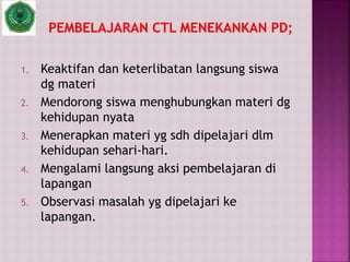 1. Keaktifan dan keterlibatan langsung siswa
dg materi
2. Mendorong siswa menghubungkan materi dg
kehidupan nyata
3. Menerapkan materi yg sdh dipelajari dlm
kehidupan sehari-hari.
4. Mengalami langsung aksi pembelajaran di
lapangan
5. Observasi masalah yg dipelajari ke
lapangan.
 