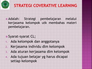  Adalah: Strategi pembelajaran melalui
kerjasama kelompok utk membahas materi
pembelajaran.
 Syarat-syarat CL;
1. Ada kelompok dan anggotanya
2. Kerjasama individu dlm kelompok
3. Ada aturan kerjasama dlm kelompok
4. Ada tujuan belajar yg harus dicapai
setiap kelompok
 