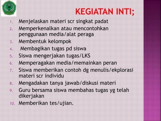 1. Menjelaskan materi scr singkat padat
2. Memperkenalkan atau mencontohkan
penggunaan media/alat peraga
3. Membentuk kelompok
4. Membagikan tugas pd siswa
5. Siswa mengerjakan tugas/LKS
6. Memperagakan media/memainkan peran
7. Siswa memberikan contoh dg menulis/ekplorasi
materi scr individu
8. Mengadakan tanya jawab/diskusi materi
9. Guru bersama siswa membahas tugas yg telah
dikerjakan
10. Memberikan tes/ujian.
 