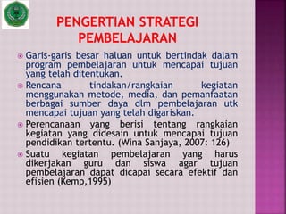  Garis-garis besar haluan untuk bertindak dalam
program pembelajaran untuk mencapai tujuan
yang telah ditentukan.
 Rencana tindakan/rangkaian kegiatan
menggunakan metode, media, dan pemanfaatan
berbagai sumber daya dlm pembelajaran utk
mencapai tujuan yang telah digariskan.
 Perencanaan yang berisi tentang rangkaian
kegiatan yang didesain untuk mencapai tujuan
pendidikan tertentu. (Wina Sanjaya, 2007: 126)
 Suatu kegiatan pembelajaran yang harus
dikerjakan guru dan siswa agar tujuan
pembelajaran dapat dicapai secara efektif dan
efisien (Kemp,1995)
 