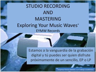 STUDIO RECORDING
            AND
        MASTERING
Exploring Your Music Waves*
         EYMW Records




     Estamos a la vanguardia de la grabación
      digital y tú puedes ser quien disfrute
      próximamente de un sencillo, EP o LP

                     *Empresa ficticia debido a un trabajo académico.
 