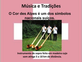 Música e Tradições
O Cor des Alpes é um dos símbolos
        nacionais suíços.




    Instrumento de sopro feito em madeira cujo
         som atinge 5 a 10 km de distância.
 
