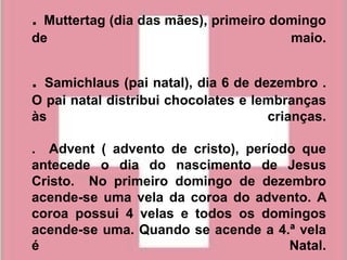 . Muttertag (dia das mães), primeiro domingo
de                                     maio.


. Samichlaus (pai natal), dia 6 de dezembro .
O pai natal distribui chocolates e lembranças
às                                   crianças.

. Advent ( advento de cristo), período que
antecede o dia do nascimento de Jesus
Cristo. No primeiro domingo de dezembro
acende-se uma vela da coroa do advento. A
coroa possui 4 velas e todos os domingos
acende-se uma. Quando se acende a 4.ª vela
é                                    Natal.
 