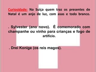 Curiosidade: Na Suíça quem traz os presentes de
Natal é um anjo de luz, com asas e todo branco.


. Sylvester (ano novo). É comemorado com
champanhe ou vinho para crianças e fogo de
                   artifício.


. Drei Konige (os reis magos).
 
