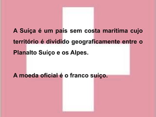 A Suíça é um país sem costa marítima cujo
território é dividido geograficamente entre o
Planalto Suíço e os Alpes.


A moeda oficial é o franco suíço.
 