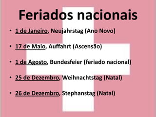 Feriados nacionais
• 1 de Janeiro, Neujahrstag (Ano Novo)

• 17 de Maio, Auffahrt (Ascensão)

• 1 de Agosto, Bundesfeier (feriado nacional)

• 25 de Dezembro, Weihnachtstag (Natal)

• 26 de Dezembro, Stephanstag (Natal)
 
