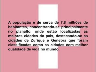 A população é de cerca de 7,8 milhões de
habitantes, concentrando-se principalmente
no planalto, onde estão localizadas as
maiores cidades do país, destacando-se as
cidades de Zurique e Genebra que foram
classificadas como as cidades com melhor
qualidade de vida no mundo.
 