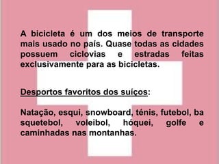 A bicicleta é um dos meios de transporte
mais usado no país. Quase todas as cidades
possuem ciclovias e estradas feitas
exclusivamente para as bicicletas.


Desportos favoritos dos suíços:

Natação, esqui, snowboard, ténis, futebol, ba
squetebol,   voleibol, hóquei,     golfe    e
caminhadas nas montanhas.
 