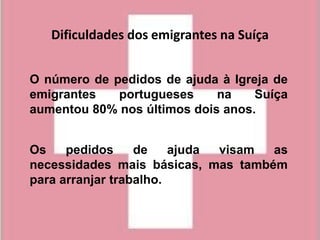Dificuldades dos emigrantes na Suíça


O número de pedidos de ajuda à Igreja de
emigrantes   portugueses     na    Suíça
aumentou 80% nos últimos dois anos.


Os    pedidos     de    ajuda visam as
necessidades mais básicas, mas também
para arranjar trabalho.
 