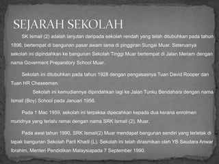 SK Ismail (2) adalah lanjutan daripada sekolah rendah yang telah ditubuhkan pada tahun
1896, bertempat di bangunan pasar awam lama di pinggiran Sungai Muar. Seterusnya
sekolah ini dipindahkan ke bangunan Sekolah Tinggi Muar bertempat di Jalan Meriam dengan
nama Goverment Preparatory School Muar.
Sekolah ini ditubuhkan pada tahun 1928 dengan pengasasnya Tuan David Rooper dan
Tuan HR Cheseemen.
Sekolah ini kemudiannya dipindahkan lagi ke Jalan Tunku Bendahara dengan nama
Ismail (Boy) School pada Januari 1956.
Pada 1 Mac 1959, sekolah ini terpaksa dipecahkan kepada dua kerana enrolmen
muridnya yang terlalu ramai dengan nama SRK Ismail (2), Muar.
Pada awal tahun 1990, SRK Ismail(2) Muar mendapat bangunan sendiri yang terletak di
tapak bangunan Sekolah Parit Khadi (L). Sekolah ini telah dirasmikan oleh YB Saudara Anwar
Ibrahim, Menteri Pendidikan Malaysiapada 7 September 1990.
 