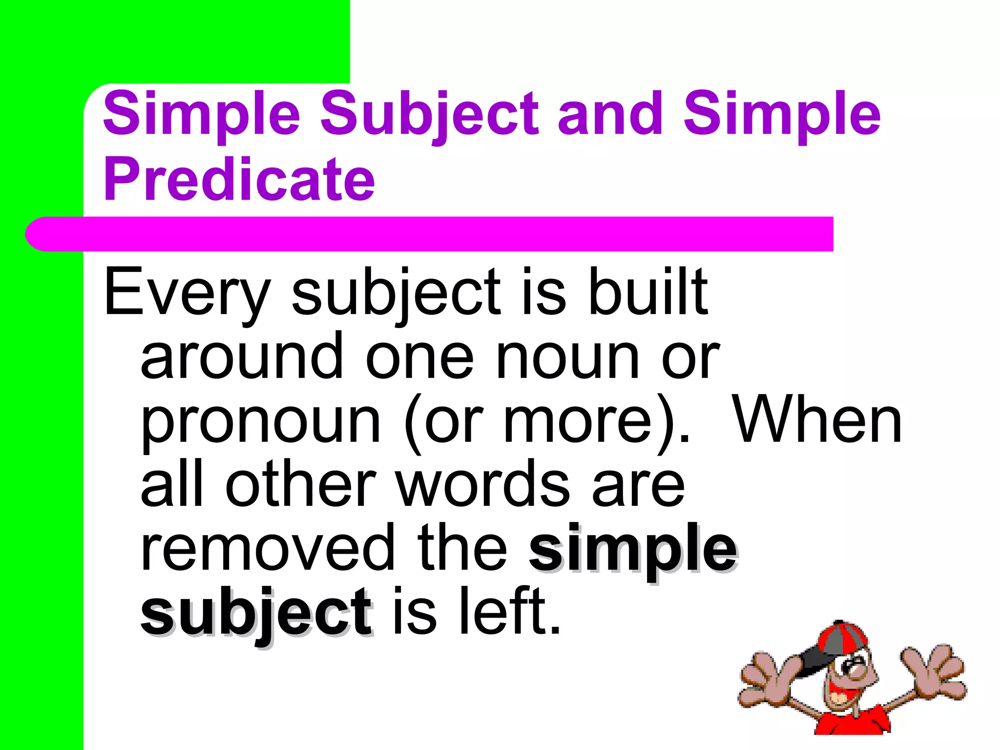 Simple Subject and Simple Predicate Every subject is built around one noun or pronoun (or more).  When all other words are removed the  simple subject  is left. 
