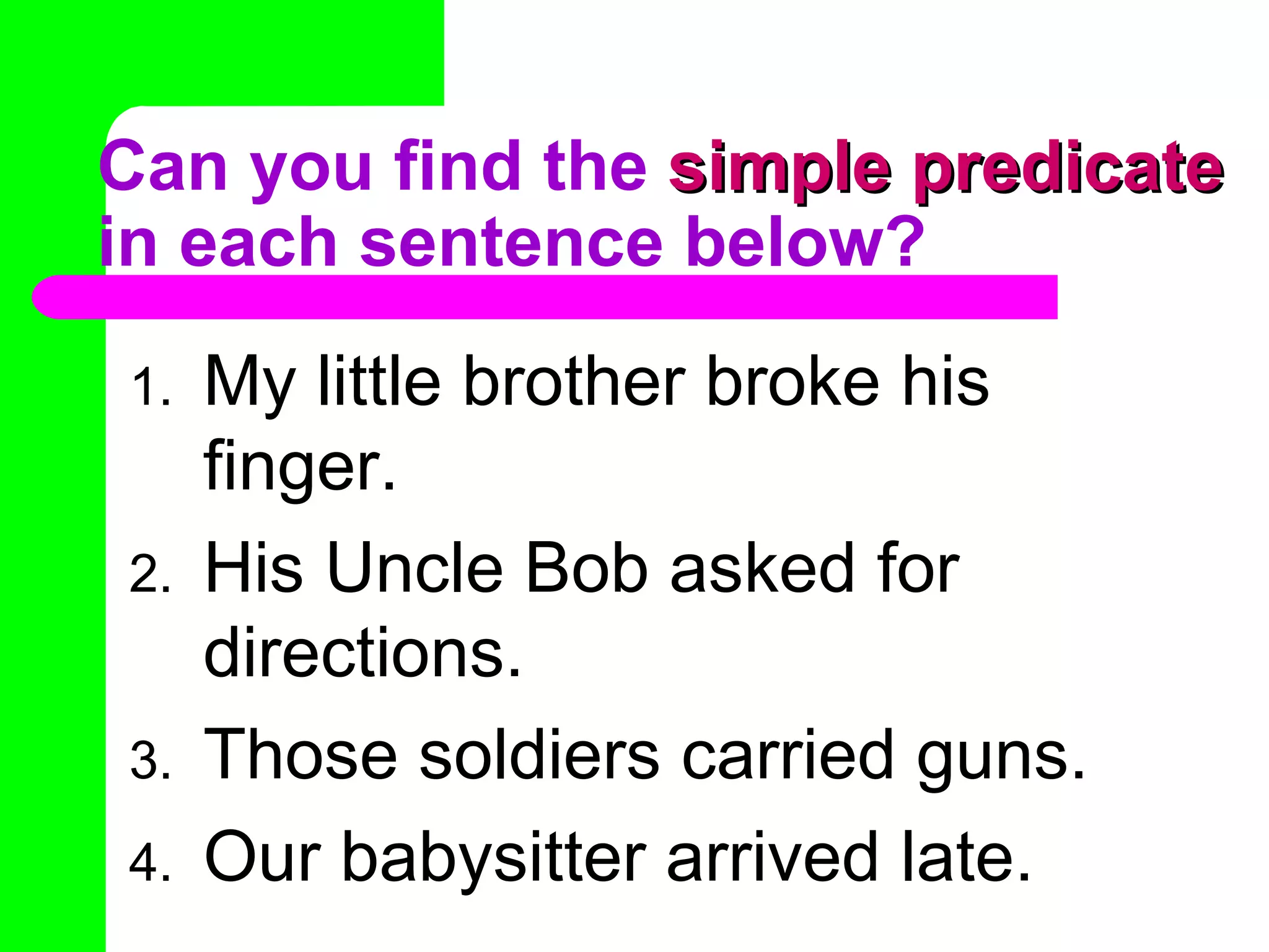 Can you find the  simple predicate  in each sentence below? My little brother broke his finger. His Uncle Bob asked for directions. Those soldiers carried guns. Our babysitter arrived late. 