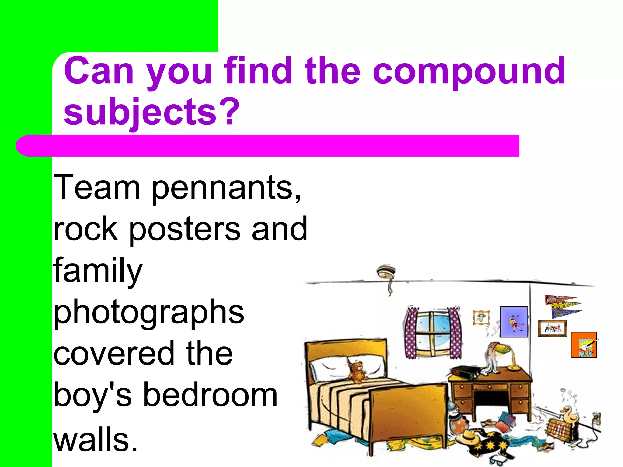 Can you find the compound subjects? Team pennants, rock posters and family photographs covered the boy's bedroom walls.   
