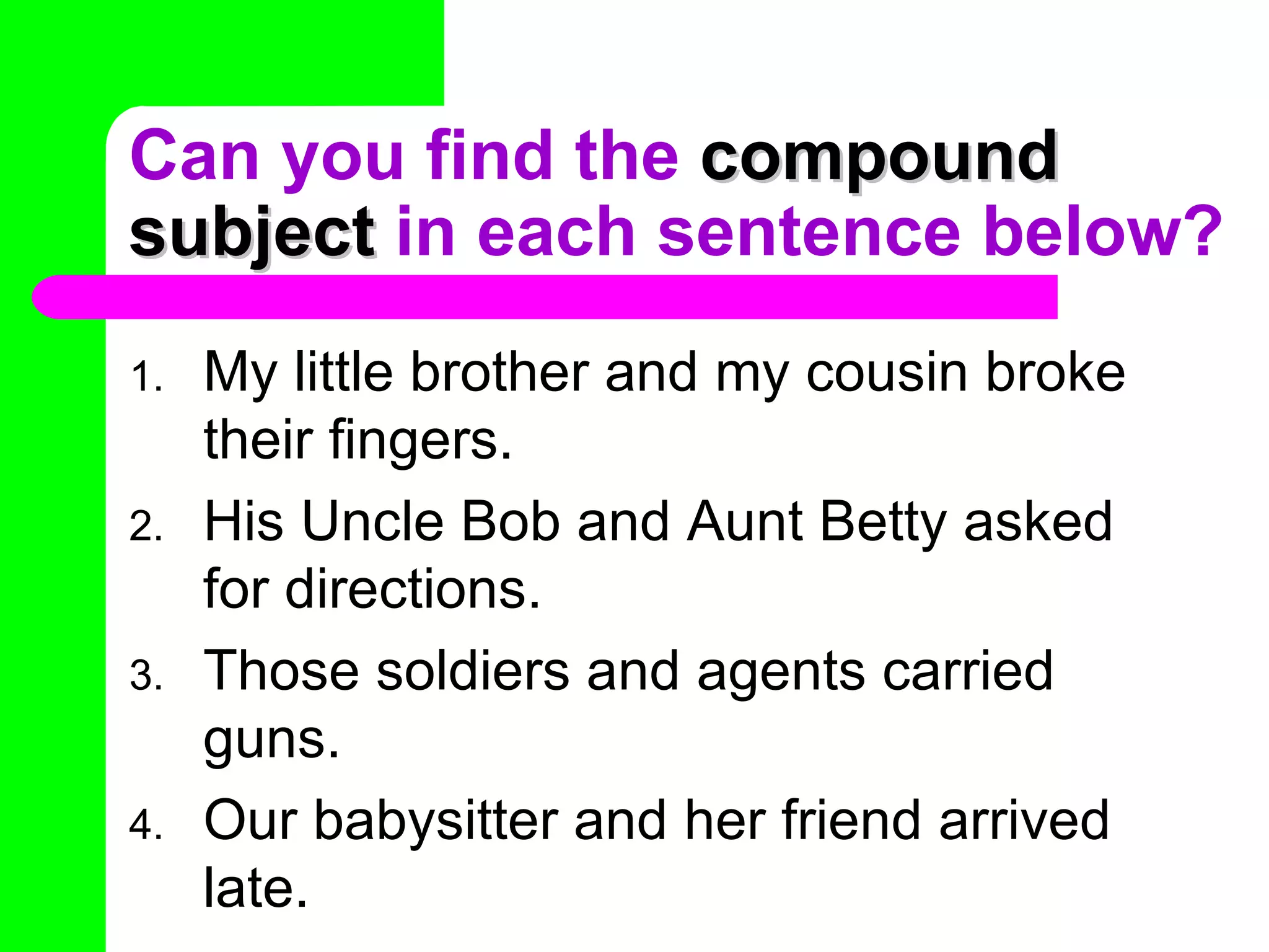 Can you find the  compound subject  in each sentence below? My little brother and my cousin broke their fingers. His Uncle Bob and Aunt Betty asked for directions. Those soldiers and agents carried guns. Our babysitter and her friend arrived late. 