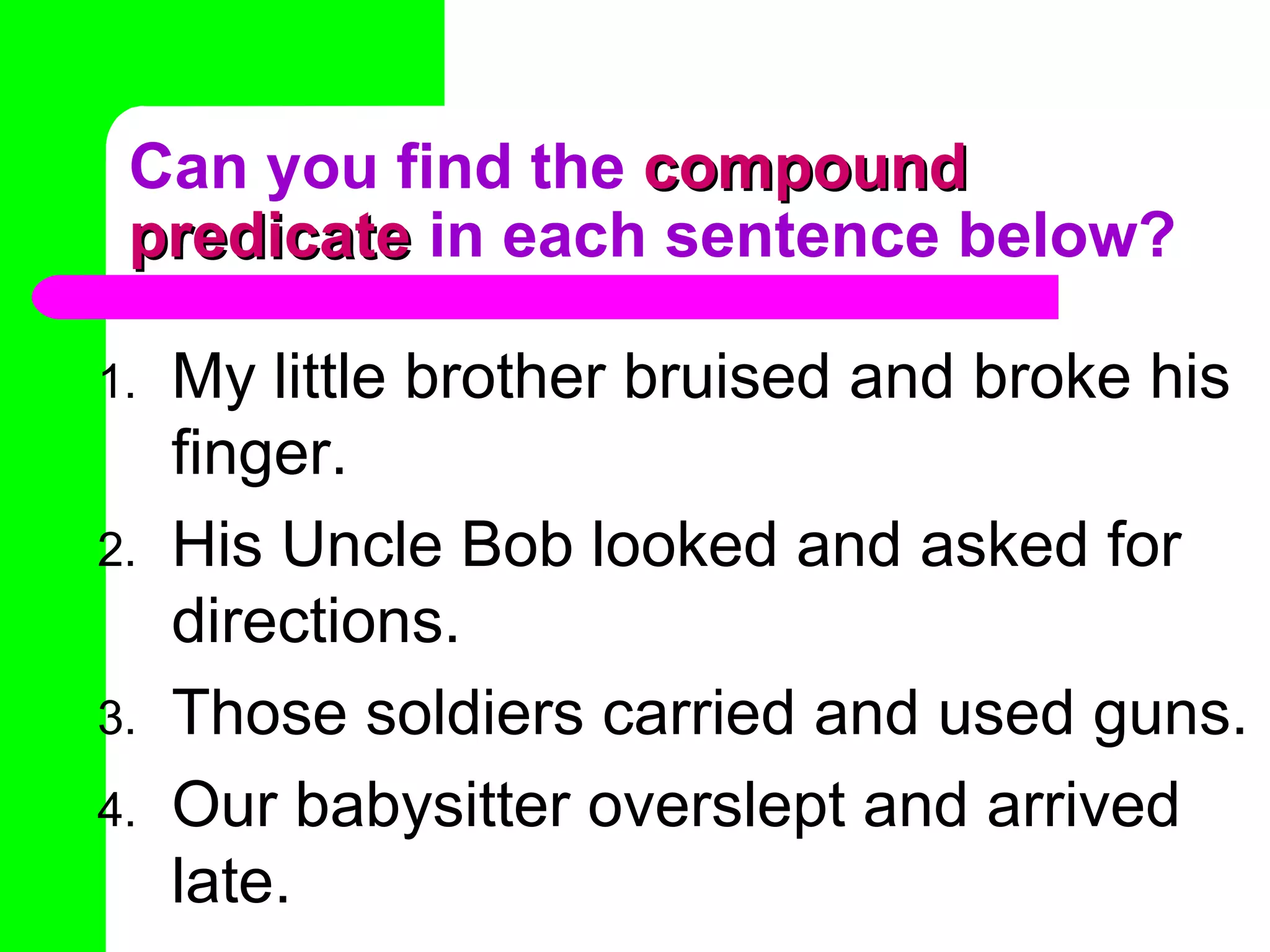 Can you find the  compound predicate  in each sentence below? My little brother bruised and broke his finger. His Uncle Bob looked and asked for directions. Those soldiers carried and used guns. Our babysitter overslept and arrived late. 