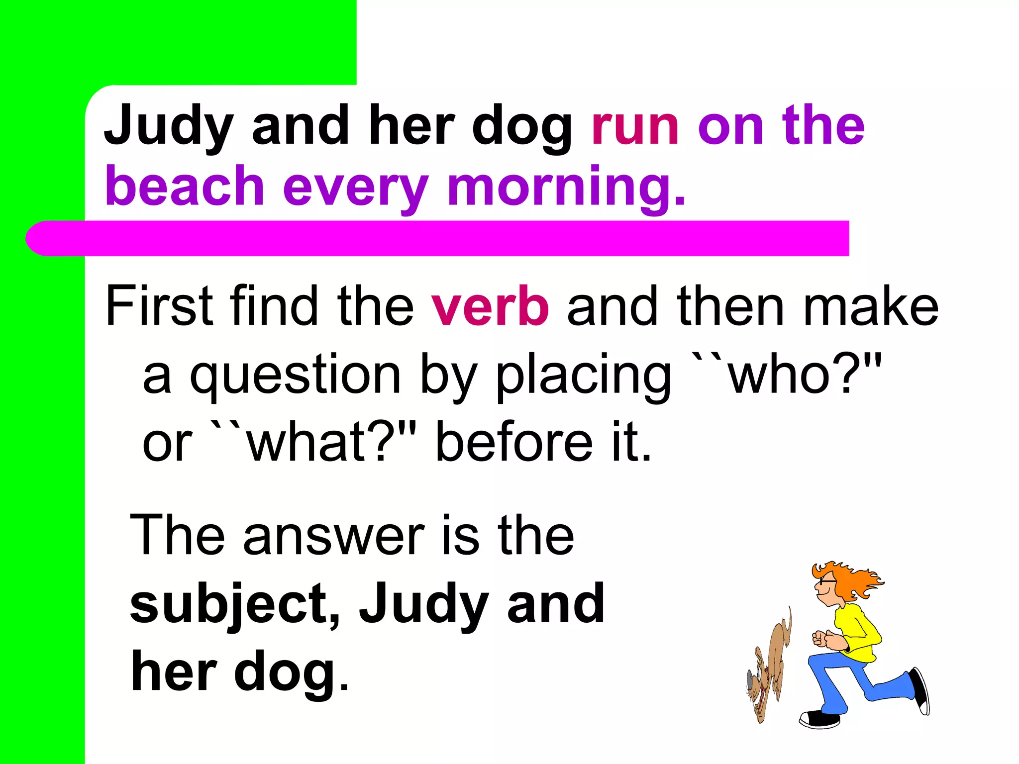 Judy and her dog   run  on the beach every morning. First find the  verb  and then make a question by placing ``who?'' or ``what?'' before it. The answer is the  subject, Judy and her dog . 