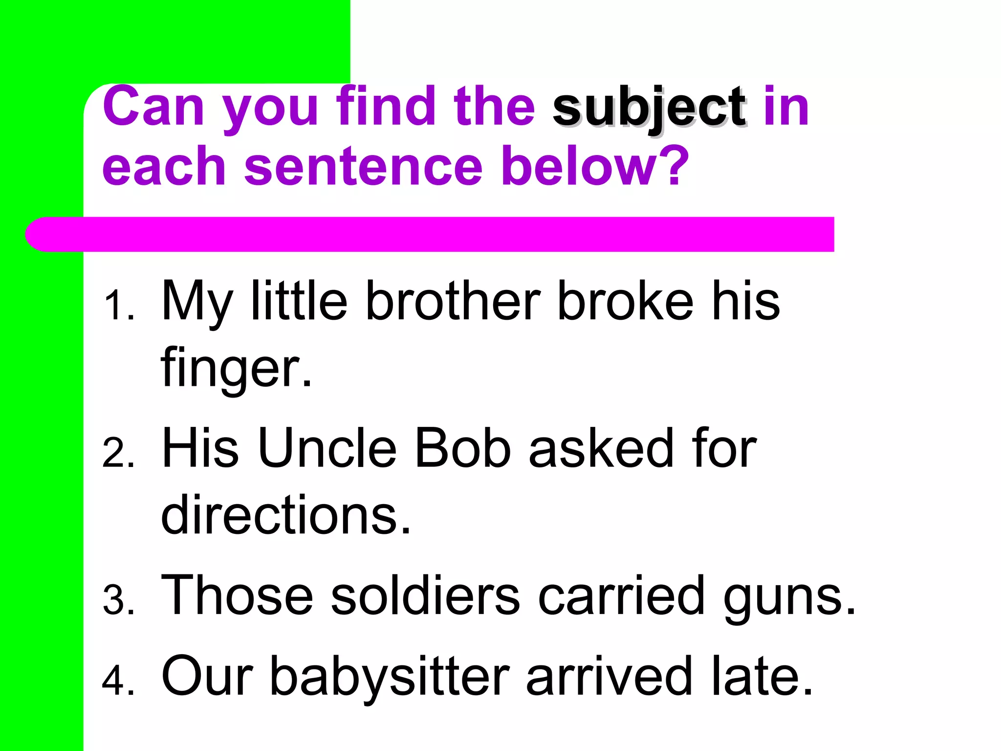 Can you find the  subject  in each sentence below? My little brother broke his finger. His Uncle Bob asked for directions. Those soldiers carried guns. Our babysitter arrived late. 