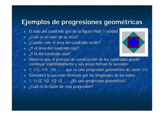 Ejemplos de progresiones geométricas
Ejemplos de progresiones geométricas
„
„ El lado del cuadrado gris de la figura mide 1 unidad
El lado del cuadrado gris de la figura mide 1 unidad
„
„ ¿Cuál es el valor de su área?
¿Cuál es el valor de su área?
„
„ ¿Cuánto vale el área del cuadrado verde?
¿Cuánto vale el área del cuadrado verde?
„
„ ¿Y el área del cuadrado rojo?
¿Y el área del cuadrado rojo?
„
„ ¿Y la del cuadrado azul?
¿Y la del cuadrado azul?
„
„ Observa que el proceso de construcción de los cuadrados puede
Observa que el proceso de construcción de los cuadrados puede
continuar indefinidamente y sus áreas forman la sucesión:
continuar indefinidamente y sus áreas forman la sucesión:
„
„ 1, 1/2, 1/4, 1/8, …. , que es una progresión geométrica de razón
1, 1/2, 1/4, 1/8, …. , que es una progresión geométrica de razón 1/2
1/2
„
„ Considera la sucesión formada por las longitudes de los lados:
Considera la sucesión formada por las longitudes de los lados:
„
„ 1, 1/
1, 1/√2, 1/2, 1/2 √2. …, ¿E
√2, 1/2, 1/2 √2. …, ¿Es una progresión geométrica?
s una progresión geométrica?
„
„ ¿Cuál es la razón de esta progresión?
¿Cuál es la razón de esta progresión?
 