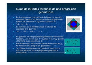 Suma de infinitos términos de una progresión
Suma de infinitos términos de una progresión
geométrica
geométrica
„
„ En la sucesión de cuadrados de la figura, la sucesión
En la sucesión de cuadrados de la figura, la sucesión
numérica formada por las áreas de los triángulos que
numérica formada por las áreas de los triángulos que
sobran para obtener el siguiente cuadrado es:
sobran para obtener el siguiente cuadrado es:
„
„ 1/2, 1/4, 1/8, …
1/2, 1/4, 1/8, …
„
„ La suma de estas infinitas áreas es el área del
La suma de estas infinitas áreas es el área del
cuadrado gris que vale 1:
cuadrado gris que vale 1:
„
„ 1/2 + 1/4 + 1/8 + … = 1
1/2 + 1/4 + 1/8 + … = 1
„
„ En general, en una progresión geométrica decreciente
En general, en una progresión geométrica decreciente
la razón,
la razón, r
r, es menor que 1 y cuando
, es menor que 1 y cuando n
n es muy grande
es muy grande
el término
el término a
an
n se aproxima a 0.
se aproxima a 0.
„
„ Eliminando este valor en la fórmula de la suma de
Eliminando este valor en la fórmula de la suma de n
n
términos de una progresión geométrica:
términos de una progresión geométrica:
„
„ Se obtiene la expresión que calcula la suma de los
Se obtiene la expresión que calcula la suma de los
infinitos términos de una progresión geométrica
infinitos términos de una progresión geométrica
decreciente:
decreciente:
1
1
−
−
⋅
=
r
a
r
a
S n
n
r
a
S
−
=
∞
1
1
 