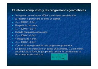 El interés compuesto y las progresiones geométricas
El interés compuesto y las progresiones geométricas
„
„ Se ingresan en un banco 3000 € a un interés anual del 4%
Se ingresan en un banco 3000 € a un interés anual del 4%
„
„ Al finalizar el primer año se tiene un capital:
Al finalizar el primer año se tiene un capital:
„
„ C
C1
1 = 3000
= 3000·
·(1+0,04)
(1+0,04)
„
„ Después de dos años:
Después de dos años:
„
„ C
C2
2 = 3000
= 3000·
·(1+0,04)
(1+0,04)2
2
„
„ Cuando han pasado cinco años:
Cuando han pasado cinco años:
„
„ C
C5
5 = 3000
= 3000·
·(1+0,04)
(1+0,04)5
5
„
„ Y después de
Y después de n
n años:
años:
„
„ C
Cn
n = 3000
= 3000·
·(1+0,04)
(1+0,04)n
n
„
„ C
Cn
n es el término general de esta progresión geométrica.
es el término general de esta progresión geométrica.
„
„ En general si se ingresa en un banco una cantidad,
En general si se ingresa en un banco una cantidad, C
C, a un interés
, a un interés
anual del
anual del i%
i%, la fórmula que permite calcular la cantidad que se
, la fórmula que permite calcular la cantidad que se
tiene después de
tiene después de n
n años es:
años es: n
n
i
C
C ⎟
⎠
⎞
⎜
⎝
⎛
+
⋅
=
100
1
 