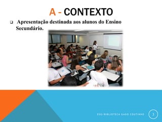 A - CONTEXTO
 Apresentação destinada aos alunos do Ensino
Secundário.
E S G / B I B L I O T E C A G A G O C O U T I N H O...