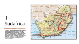 Il
Sudafrica
Il Sudafrica, ufficialmente Repubblica del Sudafrica in
inglese «Republic of South Africa» è uno Stato
indipendente dell’Africa Meridionale .Si affaccia
sull'oceano Atlantico ovest e su quello Indiano a est. I
confini terrestri sono, invece, da ovest a est, con
Namibia (nord-ovest), Botswana e Zimbabwe (nord),
Mozambico (nord-est) e lo eSwatini (est), mentre
interamente ricompresa nel proprio territorio è
l'enclave del Lesotho.
 