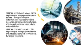 SETTORE SECONDARIO: circa il 23,5%
degli occupati è impegnato in questo
settore. I principali comparti
industriali sono rappresentati dalla
siderurgia, dal comparto metallurgico,
chimico, petrolchimico e soprattutto
automobilistico .
SETTORE TERZIARIO: circa il 71,9%
degli occupati impiega questo settore
che si basa sui comparti commerciale,
turistico e finanziario.
 
