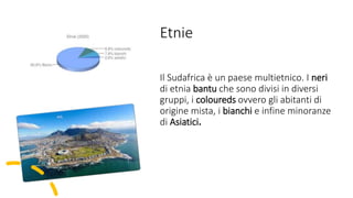 Etnie
Il Sudafrica è un paese multietnico. I neri
di etnia bantu che sono divisi in diversi
gruppi, i coloureds ovvero gli abitanti di
origine mista, i bianchi e infine minoranze
di Asiatici.
 