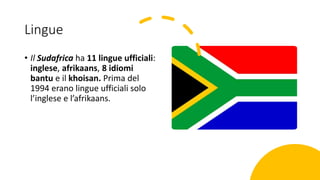 Lingue
• Il Sudafrica ha 11 lingue ufficiali:
inglese, afrikaans, 8 idiomi
bantu e il khoisan. Prima del
1994 erano lingue ufficiali solo
l’inglese e l’afrikaans.
 