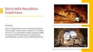 Storia della Repubblica
Sudafricana
Preistoria
I primi insediamenti umani nell’attuale Sudafrica
hanno origini molto antiche, risalenti a 3,5 milioni
di anni fa. Lo si può dedurre dalla scoperta (1998)
nei pressi di Johannesburg di uno scheletro di
australopiteco risalente a prima dell’età del ferro.
 
