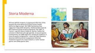 Storia Moderna
All’inizio dell’età moderna, le popolazioni Khol-San (Tribù
presenti da prima dell’arrivo di Dias) furono travolti
dall’arrivo degli europei. Nel 1488, Bartolomeo Dias
raggiunse il Capo della Tempesta, ribattezzandolo Capo de
Boa Esperancia (Capo di Buona Speranza). Nel 1685, in
Francia, Luigi XIV revocò l’editto di Nantes, l’editto che
concesse la libertà di culto agli ugonotti. A causa di questo
cambiamento, nel 1688 migrarono nell’attuale Sudafrica. A
causa di questa immigrazione, i coloni del Capo dovettero
decimare definitivamente le popolazioni Khoi-San.
Iniziarono le guerre fra i boeri (Coloni) e i nativi. Queste
guerre sono dette guerre cafre.
 