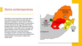 Storia contemporanea
Nel 1814 la colonia del Capo fu data agli inglesi. I
boeri ebbero paura della autorità britannica.
Iniziarono a emigrare in massa. Ma nel 1843, la
RBN (Repubblica Boera del Natal) fu conquistata e
annessa alla colonia del capo. Nel 1877 la Gran
Bretagna (GB) annesse la RBT (Repubblica Boera
del Transvaal) . 3 anni dopo i boeri insorsero e gli
inglesi dovettero ridare l’autonomia alla RBT. La
GB iniziò a riportare in patria gli uitlantes
(immigrati non boeri, cercatori d’oro inglesi) a
causa della politica nazionalista del presidente del
Trasvaal Kruger. Iniziò la guerra anglo-boera
(1899-1902).
 