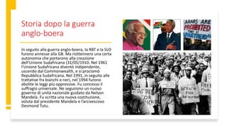 Storia dopo la guerra
anglo-boera
In seguito alla guerra anglo-boera, la RBT e la SLO
furono annesse alla GB. Ma riottennero una certa
autonomia che portarono alla creazione
dell’Unione Sudafricana (31/05/1910. Nel 1961
l’Unione Sudafricana diventò indipendente,
uscendo dal Commonwealth, e si proclamò
Repubblica Sudafricana. Nel 1991, in seguito alle
trattative fra bianchi e neri, nel 1994 furono
abolite le leggi più oppressive. Fu concesso il
suffragio universale. Ne seguirono un nuovo
governo di unità nazionale guidato da Nelson
Mandela. Fu scritta una nuova costituzione,
voluta dal presidente Mandela e l’arcivescovo
Desmond Tutu.
 