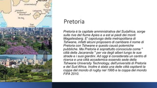 Pretoria
Pretoria è la capitale amministrativa del Sudafrica, sorge
sulle rive del fiume Apies e a est ai piedi dei monti
Magaliesberg. E' capoluogo della metropolitana di
Tshwane, infatti alcuni proposero di cambiare il nome di
Pretoria con Tshwane e questo causò polemiche
pubbliche. Ma Pretoria è soprattutto conosciuta come ''
città della Jacaranda '' per via degli alberi lungo le sue
strade e i suoi giardini. Ad oggi è considerata un centro di
ricerca e una città accademica essendo sede della
Tshwane University Technology, dell'università di Pretoria
e del Sud Africa. Inoltre è stata una delle città ospitanti la
coppa del mondo di rugby nel 1995 e la coppa del mondo
FIFA 2010.
 