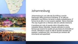 Johannesburg
Johannesburg è una citta del Sud Africa e anche
capoluogo della provincia di Gauteng. E' la città più
popolata in sud Africa e la terza in quella subsahariana. E'
l'unica tra le altre 3 a non essere capitale. Viene chiamata
The city of gold che si riferisce alla loro attività mineraria.
Il quartiere più noto di questa città è Houghton dove
risiedette Nelson Mandela. Questa città però è anche
famosa per essere tra quelle con più tasso di criminalità al
mondo. All'esterno sorge la città di Soweto dondata per
ospitare i sudafricani neri, ma diventò poi simbolo del
movimento anti-apartheid.
 