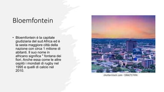 Bloemfontein
• Bloemfontein è la capitale
giudiziaria del sud Africa ed è
la sesta maggiore città della
nazione con circa 1 milione di
abitanti. Il suo nome in
africano significa '' fontana dei
fiori. Anche essa come le altre
ospitò i mondiali di rugby nel
1995 e quelli di calcio nel
2010.
 